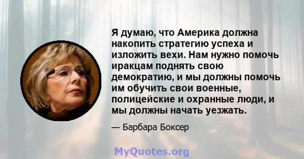 Я думаю, что Америка должна накопить стратегию успеха и изложить вехи. Нам нужно помочь иракцам поднять свою демократию, и мы должны помочь им обучить свои военные, полицейские и охранные люди, и мы должны начать