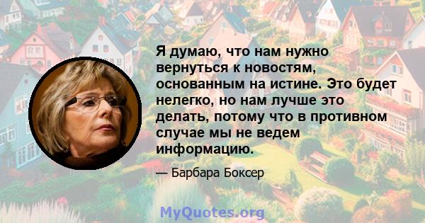 Я думаю, что нам нужно вернуться к новостям, основанным на истине. Это будет нелегко, но нам лучше это делать, потому что в противном случае мы не ведем информацию.