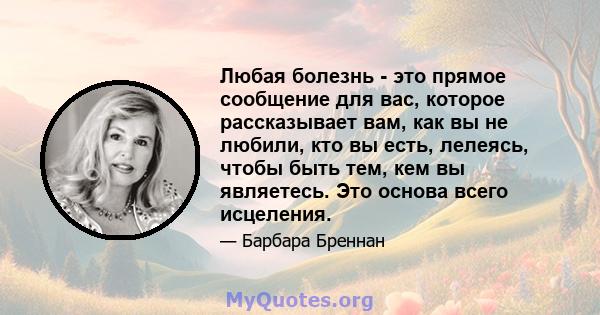 Любая болезнь - это прямое сообщение для вас, которое рассказывает вам, как вы не любили, кто вы есть, лелеясь, чтобы быть тем, кем вы являетесь. Это основа всего исцеления.