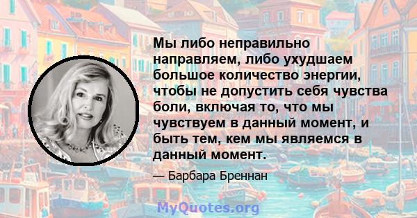 Мы либо неправильно направляем, либо ухудшаем большое количество энергии, чтобы не допустить себя чувства боли, включая то, что мы чувствуем в данный момент, и быть тем, кем мы являемся в данный момент.