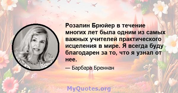 Розалин Брюйер в течение многих лет была одним из самых важных учителей практического исцеления в мире. Я всегда буду благодарен за то, что я узнал от нее.