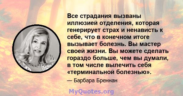 Все страдания вызваны иллюзией отделения, которая генерирует страх и ненависть к себе, что в конечном итоге вызывает болезнь. Вы мастер своей жизни. Вы можете сделать гораздо больше, чем вы думали, в том числе вылечить