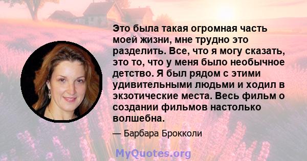 Это была такая огромная часть моей жизни, мне трудно это разделить. Все, что я могу сказать, это то, что у меня было необычное детство. Я был рядом с этими удивительными людьми и ходил в экзотические места. Весь фильм о 