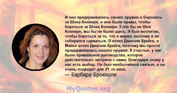 И они придерживались своего оружия и боролись за Шона Коннери, и они были правы, чтобы бороться за Шона Коннери. Если бы не Шон Коннери, мы бы не были здесь. Я был воспитан, чтобы бороться за то, что я верил, поэтому я