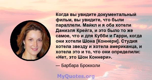 Когда вы увидите документальный фильм, вы увидите, что были параллели. Майкл и я оба хотели Даниэля Крейга, и это было то же самое, что и для Кубби и Гарри, когда они хотели Шона [Коннери]. Студия хотела звезду и хотела 