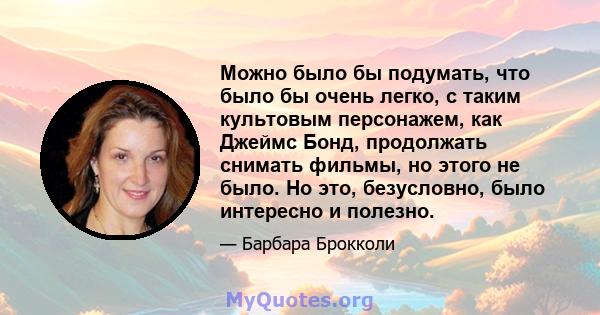 Можно было бы подумать, что было бы очень легко, с таким культовым персонажем, как Джеймс Бонд, продолжать снимать фильмы, но этого не было. Но это, безусловно, было интересно и полезно.