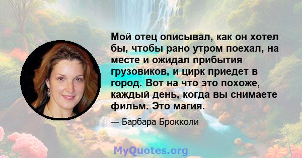 Мой отец описывал, как он хотел бы, чтобы рано утром поехал, на месте и ожидал прибытия грузовиков, и цирк приедет в город. Вот на что это похоже, каждый день, когда вы снимаете фильм. Это магия.