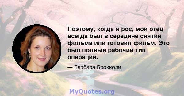 Поэтому, когда я рос, мой отец всегда был в середине снятия фильма или готовил фильм. Это был полный рабочий тип операции.