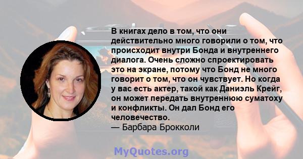 В книгах дело в том, что они действительно много говорили о том, что происходит внутри Бонда и внутреннего диалога. Очень сложно спроектировать это на экране, потому что Бонд не много говорит о том, что он чувствует. Но 