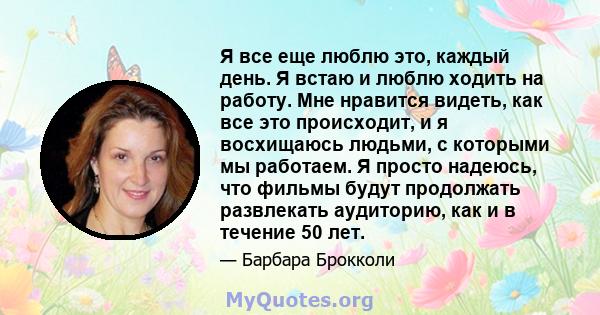 Я все еще люблю это, каждый день. Я встаю и люблю ходить на работу. Мне нравится видеть, как все это происходит, и я восхищаюсь людьми, с которыми мы работаем. Я просто надеюсь, что фильмы будут продолжать развлекать