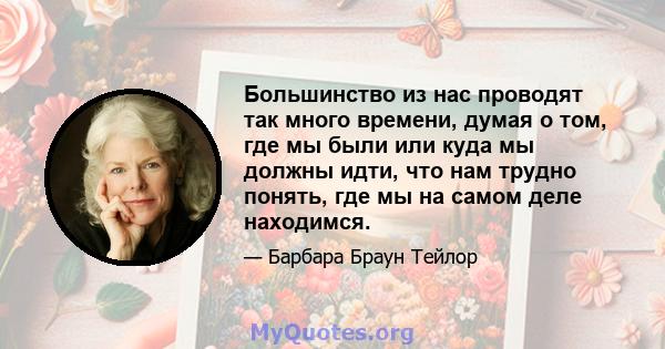 Большинство из нас проводят так много времени, думая о том, где мы были или куда мы должны идти, что нам трудно понять, где мы на самом деле находимся.