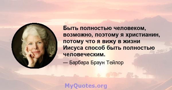 Быть полностью человеком, возможно, поэтому я христианин, потому что я вижу в жизни Иисуса способ быть полностью человеческим.