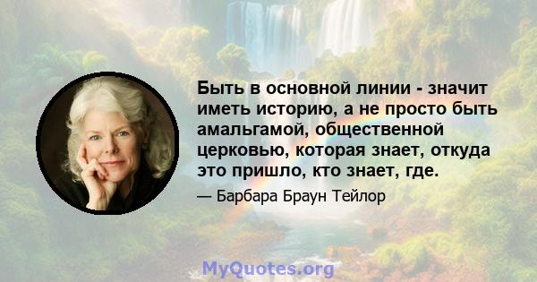 Быть в основной линии - значит иметь историю, а не просто быть амальгамой, общественной церковью, которая знает, откуда это пришло, кто знает, где.