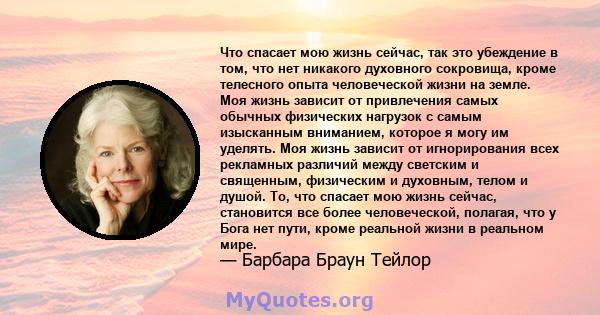 Что спасает мою жизнь сейчас, так это убеждение в том, что нет никакого духовного сокровища, кроме телесного опыта человеческой жизни на земле. Моя жизнь зависит от привлечения самых обычных физических нагрузок с самым