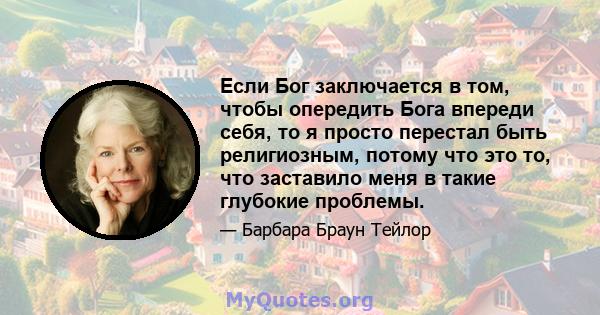 Если Бог заключается в том, чтобы опередить Бога впереди себя, то я просто перестал быть религиозным, потому что это то, что заставило меня в такие глубокие проблемы.