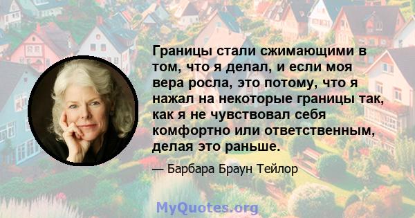 Границы стали сжимающими в том, что я делал, и если моя вера росла, это потому, что я нажал на некоторые границы так, как я не чувствовал себя комфортно или ответственным, делая это раньше.