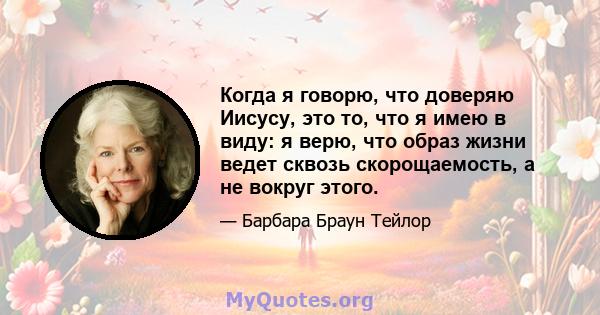 Когда я говорю, что доверяю Иисусу, это то, что я имею в виду: я верю, что образ жизни ведет сквозь скорощаемость, а не вокруг этого.