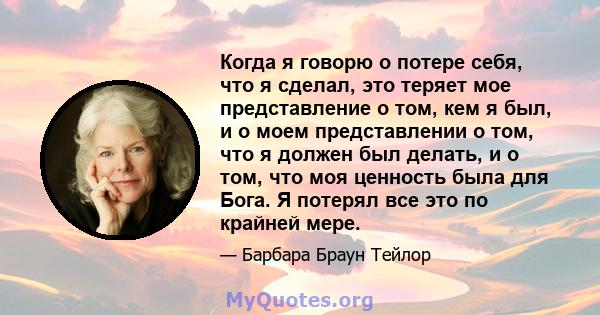 Когда я говорю о потере себя, что я сделал, это теряет мое представление о том, кем я был, и о моем представлении о том, что я должен был делать, и о том, что моя ценность была для Бога. Я потерял все это по крайней