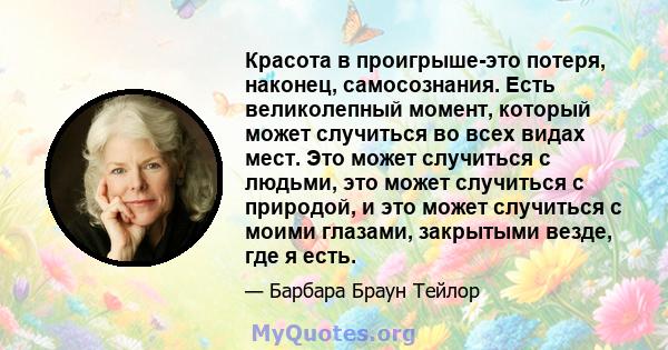 Красота в проигрыше-это потеря, наконец, самосознания. Есть великолепный момент, который может случиться во всех видах мест. Это может случиться с людьми, это может случиться с природой, и это может случиться с моими