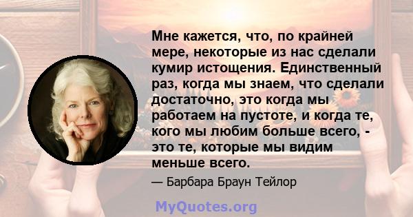 Мне кажется, что, по крайней мере, некоторые из нас сделали кумир истощения. Единственный раз, когда мы знаем, что сделали достаточно, это когда мы работаем на пустоте, и когда те, кого мы любим больше всего, - это те,