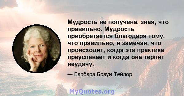 Мудрость не получена, зная, что правильно. Мудрость приобретается благодаря тому, что правильно, и замечая, что происходит, когда эта практика преуспевает и когда она терпит неудачу.