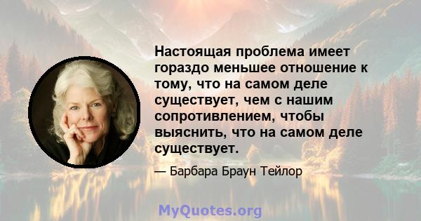 Настоящая проблема имеет гораздо меньшее отношение к тому, что на самом деле существует, чем с нашим сопротивлением, чтобы выяснить, что на самом деле существует.