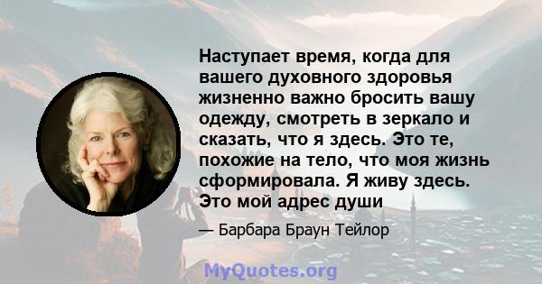 Наступает время, когда для вашего духовного здоровья жизненно важно бросить вашу одежду, смотреть в зеркало и сказать, что я здесь. Это те, похожие на тело, что моя жизнь сформировала. Я живу здесь. Это мой адрес души