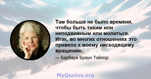 Там больше не было времени, чтобы быть тихим или неподвижным или молиться. Итак, во многих отношениях это привело к моему нисходящему вращению.