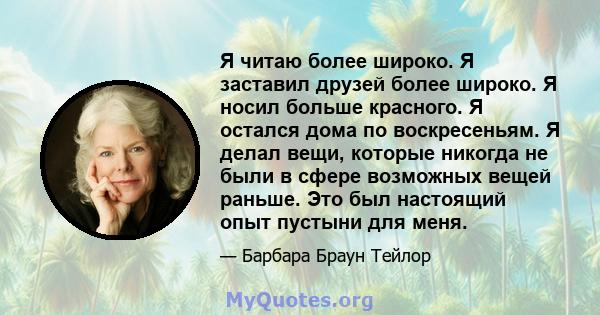 Я читаю более широко. Я заставил друзей более широко. Я носил больше красного. Я остался дома по воскресеньям. Я делал вещи, которые никогда не были в сфере возможных вещей раньше. Это был настоящий опыт пустыни для