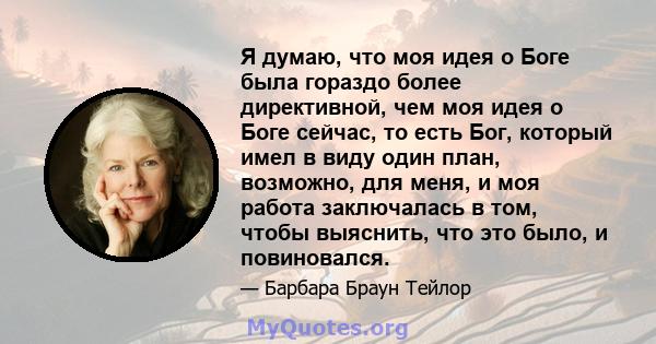 Я думаю, что моя идея о Боге была гораздо более директивной, чем моя идея о Боге сейчас, то есть Бог, который имел в виду один план, возможно, для меня, и моя работа заключалась в том, чтобы выяснить, что это было, и