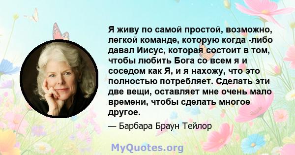 Я живу по самой простой, возможно, легкой команде, которую когда -либо давал Иисус, которая состоит в том, чтобы любить Бога со всем я и соседом как Я, и я нахожу, что это полностью потребляет. Сделать эти две вещи,