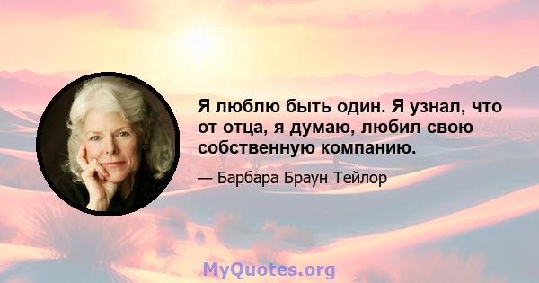 Я люблю быть один. Я узнал, что от отца, я думаю, любил свою собственную компанию.