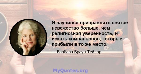 Я научился приправлять святое невежество больше, чем религиозная уверенность, и искать компаньонов, которые прибыли в то же место.