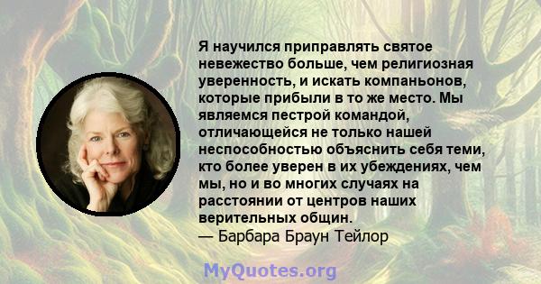 Я научился приправлять святое невежество больше, чем религиозная уверенность, и искать компаньонов, которые прибыли в то же место. Мы являемся пестрой командой, отличающейся не только нашей неспособностью объяснить себя 