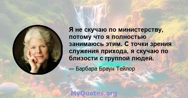 Я не скучаю по министерству, потому что я полностью занимаюсь этим. С точки зрения служения прихода, я скучаю по близости с группой людей.