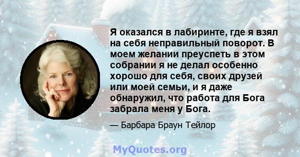 Я оказался в лабиринте, где я взял на себя неправильный поворот. В моем желании преуспеть в этом собрании я не делал особенно хорошо для себя, своих друзей или моей семьи, и я даже обнаружил, что работа для Бога забрала 