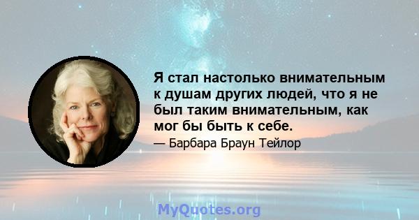 Я стал настолько внимательным к душам других людей, что я не был таким внимательным, как мог бы быть к себе.