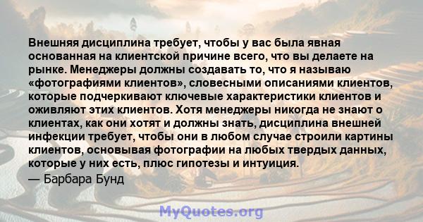 Внешняя дисциплина требует, чтобы у вас была явная основанная на клиентской причине всего, что вы делаете на рынке. Менеджеры должны создавать то, что я называю «фотографиями клиентов», словесными описаниями клиентов,