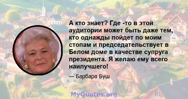 А кто знает? Где -то в этой аудитории может быть даже тем, кто однажды пойдет по моим стопам и председательствует в Белом доме в качестве супруга президента. Я желаю ему всего наилучшего!