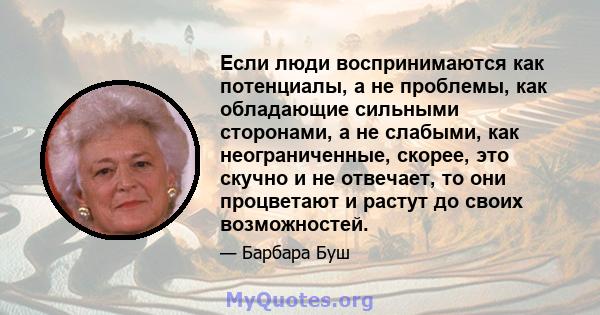 Если люди воспринимаются как потенциалы, а не проблемы, как обладающие сильными сторонами, а не слабыми, как неограниченные, скорее, это скучно и не отвечает, то они процветают и растут до своих возможностей.