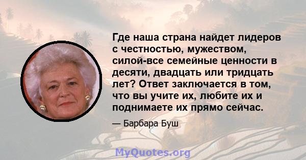 Где наша страна найдет лидеров с честностью, мужеством, силой-все семейные ценности в десяти, двадцать или тридцать лет? Ответ заключается в том, что вы учите их, любите их и поднимаете их прямо сейчас.