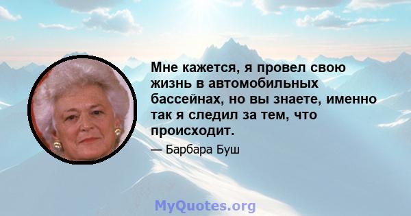 Мне кажется, я провел свою жизнь в автомобильных бассейнах, но вы знаете, именно так я следил за тем, что происходит.