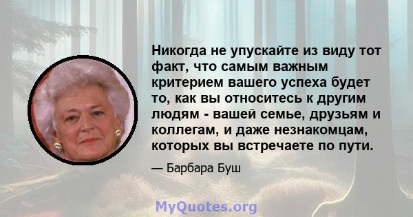 Никогда не упускайте из виду тот факт, что самым важным критерием вашего успеха будет то, как вы относитесь к другим людям - вашей семье, друзьям и коллегам, и даже незнакомцам, которых вы встречаете по пути.