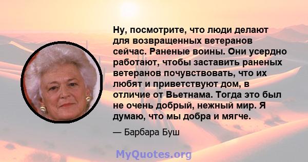 Ну, посмотрите, что люди делают для возвращенных ветеранов сейчас. Раненые воины. Они усердно работают, чтобы заставить раненых ветеранов почувствовать, что их любят и приветствуют дом, в отличие от Вьетнама. Тогда это