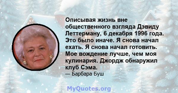 Описывая жизнь вне общественного взгляда Дэвиду Леттерману, 6 декабря 1996 года. Это было иначе. Я снова начал ехать. Я снова начал готовить. Мое вождение лучше, чем моя кулинария. Джордж обнаружил клуб Сэма.