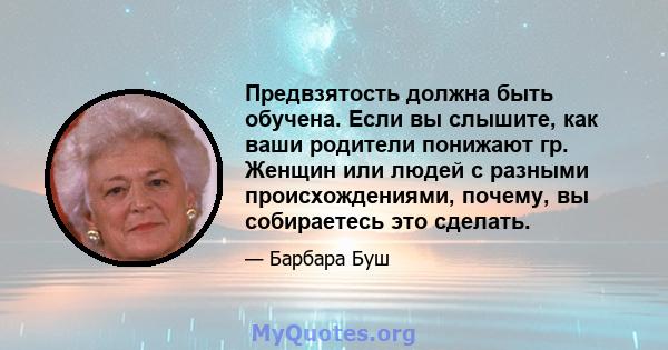 Предвзятость должна быть обучена. Если вы слышите, как ваши родители понижают гр. Женщин или людей с разными происхождениями, почему, вы собираетесь это сделать.