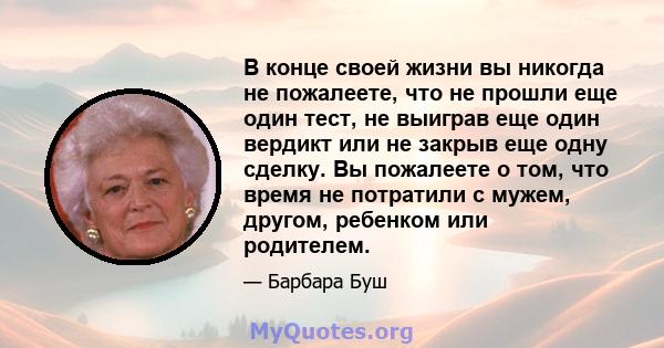 В конце своей жизни вы никогда не пожалеете, что не прошли еще один тест, не выиграв еще один вердикт или не закрыв еще одну сделку. Вы пожалеете о том, что время не потратили с мужем, другом, ребенком или родителем.