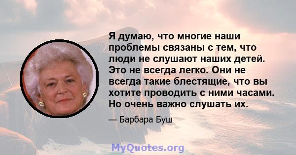 Я думаю, что многие наши проблемы связаны с тем, что люди не слушают наших детей. Это не всегда легко. Они не всегда такие блестящие, что вы хотите проводить с ними часами. Но очень важно слушать их.