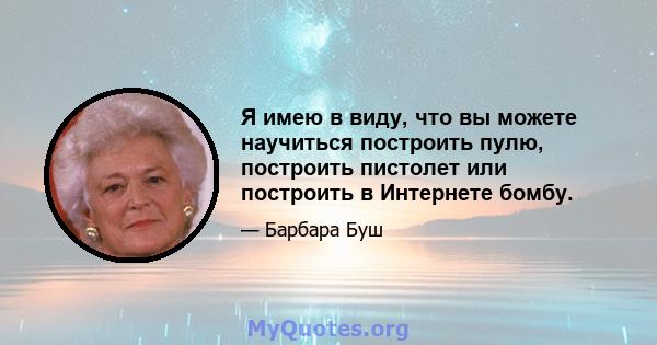 Я имею в виду, что вы можете научиться построить пулю, построить пистолет или построить в Интернете бомбу.