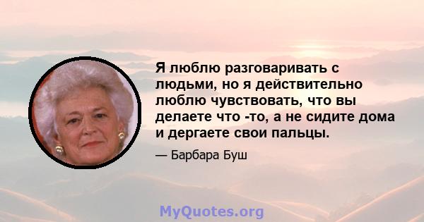 Я люблю разговаривать с людьми, но я действительно люблю чувствовать, что вы делаете что -то, а не сидите дома и дергаете свои пальцы.